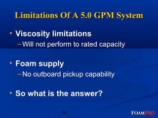 LLiimmiittaattiioonnss OOff AA 55..00 GGPPMM SSyysstteemm 
• Viscosity limitations 
–Will not perform to rated capacity 
• Foam supply 
–No outboard pickup capability 
• So what is the answer? 
55 
 