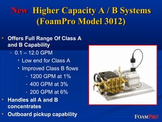 NNeeww HHiigghheerr CCaappaacciittyy AA // BB SSyysstteemmss 
((FFooaammPPrroo MMooddeell 33001122)) 
• Offers Full Range Of Class A 
and B Capability 
57 
- 0.1 – 12.0 GPM 
• Low end for Class A 
• Improved Class B flows 
- 1200 GPM at 1% 
- 400 GPM at 3% 
- 200 GPM at 6% 
• Handles all A and B 
concentrates 
• Outboard pickup capability 
 