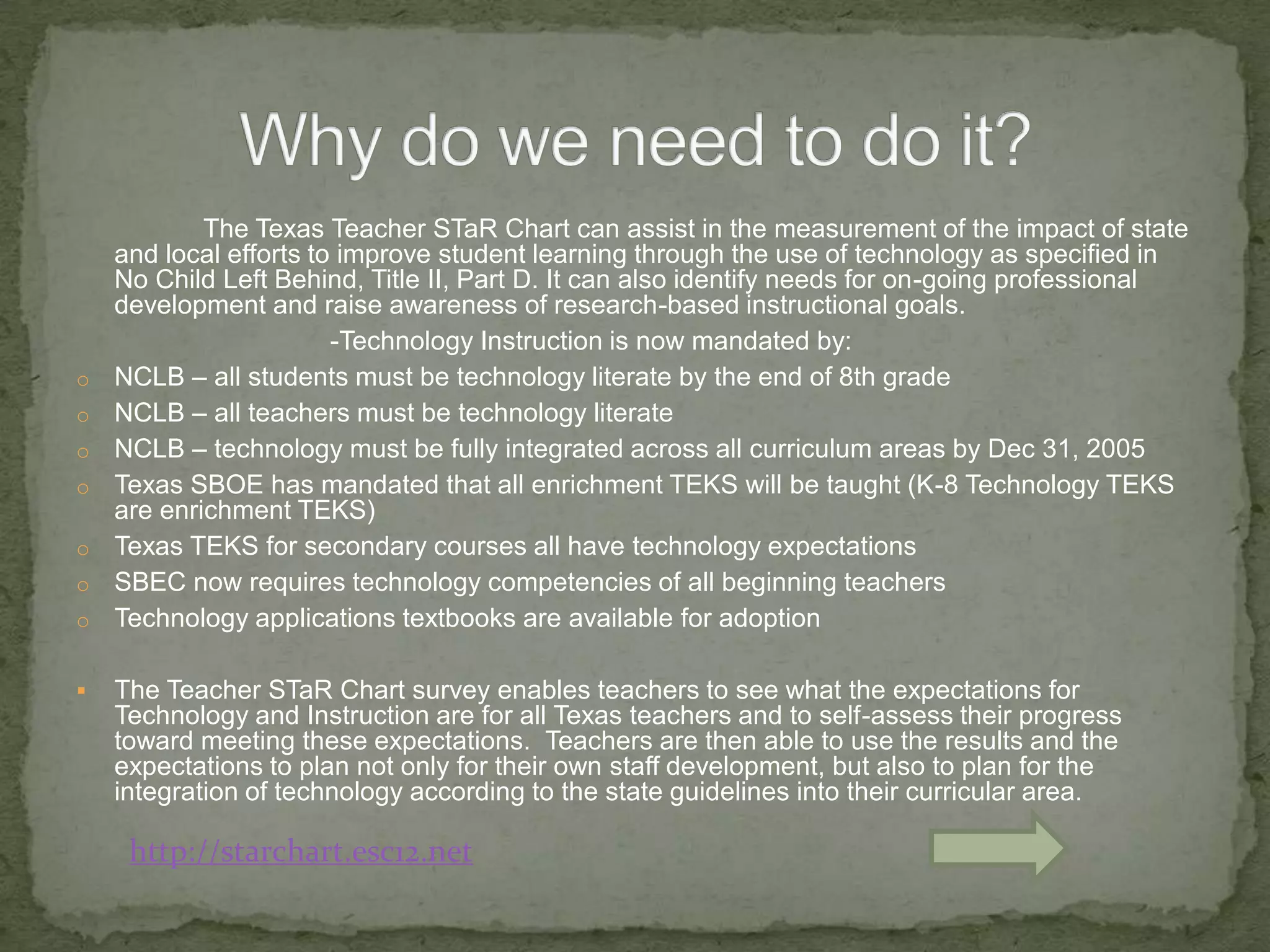 		The Texas Teacher STaR Chart can assist in the measurement of the impact of state and local efforts to improve student learning through the use of technology as specified in No Child Left Behind, Title II, Part D. It can also identify needs for on-going professional development and raise awareness of research-based instructional goals.			-Technology Instruction is now mandated by:NCLB – all students must be technology literate by the end of 8th grade