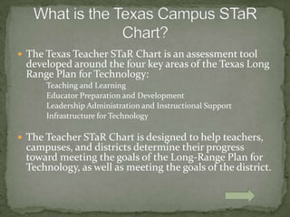 The Texas Teacher STaRChart is an assessment tool developed around the four key areas of the Texas Long Range Plan for Technology:		Teaching and Learning		Educator Preparation and Development 		Leadership Administration and Instructional Support		Infrastructure for TechnologyThe Teacher STaR Chart is designed to help teachers, campuses, and districts determine their progress toward meeting the goals of the Long-Range Plan for Technology, as well as meeting the goals of the district.What is the Texas Campus STaR Chart?