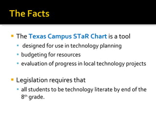 The  Texas Campus STaR Chart   is a tool designed for use in technology planning budgeting for resources evaluation of progress in local technology projects Legislation requires that  all students to be technology literate by end of the 8 th  grade. 