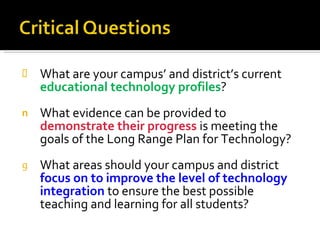 What are your campus’ and district’s current  educational technology profiles ? What evidence can be provided to  demonstrate their progress   is meeting the goals of the Long Range Plan for Technology? What areas should your campus and district  focus on to improve the level of technology integration   to ensure the best possible teaching and learning for all students? 
