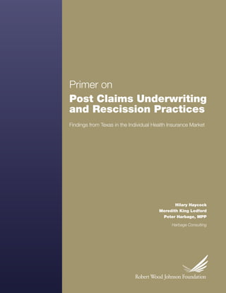 Primer on
    Post Claims Underwriting
    and Rescission Practices
    Findings from Texas in the Individual Health Insurance Market




                                                               Hilary Haycock
                                                        Meredith King Ledford
                                                         Peter Harbage, MPP

                                                             Harbage Consulting




1   Post Claims Underwriting and Rescission Practices
 