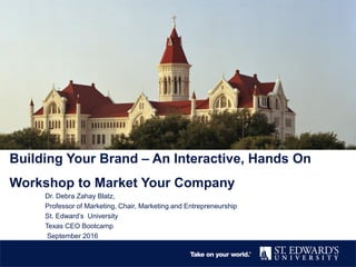 Building Your Brand – An Interactive, Hands On
Workshop to Market Your Company
Dr. Debra Zahay Blatz,
Professor of Marketing, Chair, Marketing and Entrepreneurship
St. Edward’s University
Texas CEO Bootcamp
September 2016
 