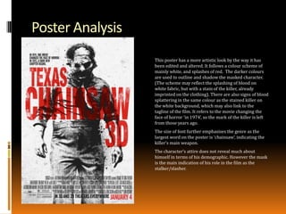 Poster Analysis
This poster has a more artistic look by the way it has
been edited and altered. It follows a colour scheme of
mainly white, and splashes of red. The darker colours
are used to outline and shadow the masked character.
(The scheme may reflect the splashing of blood on
white fabric, but with a stain of the killer, already
imprinted on the clothing). There are also signs of blood
splattering in the same colour as the stained killer on
the white background, which may also link to the
tagline of the film. It refers to the movie changing the
face of horror ‘in 1974’, so the mark of the killer is left
from those years ago.
The size of font further emphasises the genre as the
largest word on the poster is ‘chainsaw’, indicating the
killer’s main weapon.
The character’s attire does not reveal much about
himself in terms of his demographic. However the mask
is the main indication of his role in the film as the
stalker/slasher.

 