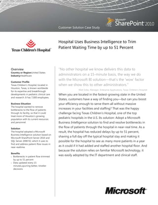 Customer Solution Case Study



                                          Hospital Uses Business Intelligence to Trim
                                          Patient Waiting Time by up to 51 Percent




Overview                                  ―No other hospital we know delivers this data to
Country or Region:United States
Industry:Healthcare                       administrators on a 15-minute basis, the way we do
                                          with the Microsoft BI solution—that‘s the ‗wow‘ factor
Customer Profile
Texas Children's Hospital, located in     when we show this to other administrators.‖
Houston, Texas, is known worldwide
                                                         Matt Sides, Manager, Enterprise Applications, Texas Children‘s Hospital
for its expertise and breakthrough
developments in pediatric clinical care   When you are located in the fastest-growing state in the United
and research. It has 7,000 employees.
                                          States, customers have a way of finding you—but can you boost
Business Situation                        your efficiency enough to serve them all without massive
The hospital wanted to remove
bottlenecks to the flow of patients
                                          increases in your facilities and staffing? That was the happy
through its facility, so that it could    challenge facing Texas Children‘s Hospital, one of the top
treat more of Houston‘s growing
population with its current resources
                                          pediatric hospitals in the U.S. Its solution: Adopt a Microsoft
and personnel.                            Business Intelligence solution to find and resolve bottlenecks in
Solution
                                          the flow of patients through the hospital in near-real time. As a
The hospital adopted a Microsoft          result, the hospital has reduced delays by up to 51 percent,
Business Intelligence solution based on
Microsoft SharePoint Server 2010 and
                                          shaving a full day off the typical hospital stay and making it
SQL Server 2008 R2, which it uses to      possible for the hospital to see as many more patients in a year
find and address patient-flow issues in
near-realtime.
                                          as it could if it had added and staffed another hospital floor. And
                                          because the solution relies on familiar Microsoft technology, it
Benefits
  Bottlenecks in patient flow trimmed
                                          was easily adopted by the IT department and clinical staff.
  by up to 51 percent
  Data updated every 15
  minutes,spurring better, timelier
  decisions
  Familiar technology adopted easily
 