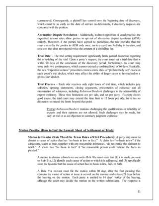 11
commenced. Consequently, a plaintiff has control over the beginning date of discovery,
which could be as early as the date of service on defendants, if discovery requests are
contained with the petition.
Alternative Dispute Resolution - Additionally, in direct opposition of usual practice, the
expedited actions rules allow parties to opt out of alternative dispute resolution (ADR)
entirely. However, if the parties have agreed to participate, the rule provides that the
court can refer the parties to ADR only once, not to exceed one half-day in duration, and
at a cost that does not exceed twice the amount of a civil filing fee.
Trial Date - The trial setting requirement significantly limits judicial discretion regarding
the scheduling of the trial. Upon a party’s request, the court must set a trial date that is
within 90 days of the conclusion of the discovery period. Furthermore, the court may
issue only two continuances, which cannot exceed a combined total of 60 days. Basically,
the new “expedited actions” procedure creates a new class of “preferentially set” cases on
each court’s trial docket, which may affect the ability of larger cases to be reached on a
given court docket.
Trial Process - Each side receives only eight hours of trial time, which includes jury
selection, opening statements, closing arguments, presentation of evidence, and all
examination of witnesses, including Robinson/Daubert challenges to the admissibility of
expert testimony. These time limitations are per side, and not per party. If a party shows
good cause, the trial court may extend the time limit to 12 hours per side, but it has no
discretion to extend the limits beyond that point.
Pretrial Robinson/Daubert motions challenging the qualifications or reliability of
experts and their opinions are not allowed. Such challenges may be made, but
only at trial or as an objection to summary judgment evidence.
Motion Practice (How to End the Lawsuit Short of Settlement or Trial):
Motion to Dismiss (Rule 91a of the Texas Rules of Civil Procedure): A party may move to
dismiss a cause of action that has “no basis in law or fact.” A claim has “no basis in law” if the
allegations, taken as true, together with any reasonable inferences, “do not entitle the claimant to
relief.” A claim has “no basis in fact” if “no reasonable person could believe the facts as
pleaded.”
A motion to dismiss a baseless case under Rule 91a must state that (1) it is made pursuant
to Rule 91a, (2) identify each cause of action to which it is addressed, and (3) specifically
state the reasons that the cause of action has no basis in law, fact, or both.
A Rule 91a movant must file the motion within 60 days after the first pleading that
contains the cause of action at issue is served on the movant and at least 21 days before
the hearing on the motion. Each party is entitled to 14 days’ notice of the hearing,
although the court may decide the motion on the written submissions. The response is
 