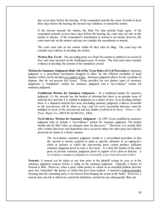 12
due seven days before the hearing. If the respondent amends the cause of action at least
three days before the hearing, the movant may withdraw or amend the motion.
If the movant amends the motion, the Rule 91a time periods begin again. If the
respondent nonsuits at least three days before the hearing, the court may not rule on the
motion to dismiss. If the respondent’s amendment or nonsuit is not timely, however, the
court must rule on the motion and may not consider the amendment or nonsuit.
The court must rule on the motion within 45 days after its filing. The court may not
consider any evidence in deciding the motion.
Motion Has Teeth - The prevailing party on a Rule 91a motion is entitled to an award of
fees and costs incurred on the challenged cause of action. The trial court must consider
evidence in deciding the amount of the mandatory award.
Motion for Summary Judgment (Rule 166 ofthe Texas Rules ofCivil Procedure): Summary
judgment is a procedural mechanism designed to allow for the efficient resolution of legal
disputes which can be decided as a matter of law. Summary judgment allows for the resolution of
disputes that do not present fact issues. Texas provides for two distinct types of summary
judgments: a “traditional” motion for summary judgment and a “no-evidence” motion for
summary judgment.
Traditional Motion for Summary Judgment - In a traditional motion for summary
judgment: (1) the movant has the burden of showing that there is no genuine issue of
material fact and that it is entitled to judgment as a matter of law; (2) in deciding whether
there is a disputed material fact issue precluding summary judgment, evidence favorable
to the non-movant will be taken as true; and (3) every reasonable inference must be
indulged in favor of the non-movant and any doubts resolved in its favor. Nixon v. Mr.
Prop. Mgmt. Co., 690 S.W.2d 546 (Tex. 1985).
No-Evidence Motion for Summary Judgment - In 1997, Texas modified its summary
judgment rules to include a “no-evidence” motion for summary judgment. The motion
should only be filed “after an adequate time for discovery.” Therefore, it is usually filed
after written discovery and depositions have occurred, unless the other party has failed to
prosecute its claims in a timely manner.
The no-evidence summary judgment motion is a streamlined procedure in that
the movant is merely required to point to specific elements of an opponent’s
claim or defense to which the non-moving party cannot produce sufficient
summary judgment proof to raise a fact issue. It is then the burden of the other
party to provide summary judgment proof in support of its claim or defense. A
no-evidence summary judgment is essentially a pre-trial directed verdict.
Nonsuit: A nonsuit can be taken at any time prior to the plaintiff resting its case or in the
summary judgment context, before a ruling on the summary judgment. Typically, a Notice of
Nonsuit is filed. However, when a party omits parties or claims in an amended petition, then the
party has “nonsuited” the parties or claims that have been omitted. A nonsuit is without prejudice
meaning that the nonsuiting party is not barred from bringing the action in the future. However, a
nonsuit does not toll or otherwise extend the limitations period for any subsequently filed suit.
 