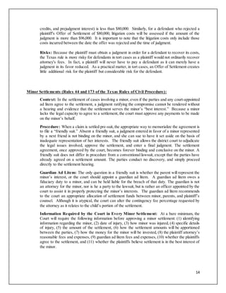 14
credits, and prejudgment interest) is less than $80,000. Similarly, for a defendant who rejected a
plaintiff's Offer of Settlement of $80,000, litigation costs will be assessed if the amount of the
judgment is more than $96,000. It is important to note that the litigation costs only include those
costs incurred between the date the offer was rejected and the time of judgment.
Risks: Because the plaintiff must obtain a judgment in order for a defendant to recover its costs,
the Texas rule is more risky for defendants in tort cases as a plaintiff would not ordinarily recover
attorney's fees. In fact, a plaintiff will never have to pay a defendant as it can merely have a
judgment in its favor reduced. As a practical matter, in tort cases, an Offer of Settlement creates
little additional risk for the plaintiff but considerable risk for the defendant.
Minor Settlements (Rules 44 and 173 of the Texas Rules of Civil Procedure):
Context: In the settlement of cases involving a minor, even if the parties and any court-appointed
ad litem agree to the settlement, a judgment ratifying the compromise cannot be rendered without
a hearing and evidence that the settlement serves the minor’s “best interest.” Because a minor
lacks the legal capacity to agree to a settlement, the court must approve any payments to be made
on the minor’s behalf.
Procedure: When a claim is settled pre-suit, the appropriate way to memorialize the agreement is
to file a “friendly suit.” Absent a friendly suit, a judgment entered in favor of a minor represented
by a next friend is not binding on the minor, and she can sue to have it set aside on the basis of
inadequate representation of her interests. The friendly suit allows the district court to adjudicate
the legal issues involved, approve the settlement, and enter a final judgment. The settlement
agreement, once approved by the court, becomes forever binding and conclusive on the minor. A
friendly suit does not differ in procedure from a conventional lawsuit, except that the parties have
already agreed on a settlement amount. The parties conduct no discovery, and simply proceed
directly to the settlement hearing.
Guardian Ad Litem: The only question in a friendly suit is whether the parent will represent the
minor’s interest, or the court should appoint a guardian ad litem. A guardian ad litem owes a
fiduciary duty to a minor, and can be held liable for the breach of that duty. The guardian is not
an attorney for the minor, nor is he a party to the lawsuit, but is rather an officer appointed by the
court to assist it in properly protecting the minor’s interests. The guardian ad litem recommends
to the court an appropriate allocation of settlement funds between minor, parents, and plaintiff’s
counsel. Although it is atypical, the court can alter the contingency fee percentage requested by
the attorney as it relates to the child’s portion of the settlement.
Information Required by the Court in Every Minor Settlement: At a bare minimum, the
Court will require the following information before approving a minor settlement: (1) identifying
information regarding the minor, (2) date of injury, (3) how minor was injured, (4) specific details
of injury, (5) the amount of the settlement, (6) how the settlement amounts will be apportioned
between the parties, (7) how the money for the minor will be invested, (8) the plaintiff attorney’s
reasonable fees and expenses, (9) guardian ad litem fees and expenses, (10) whether the plaintiffs
agree to the settlement, and (11) whether the plaintiffs believe settlement is in the best interest of
the minor.
 