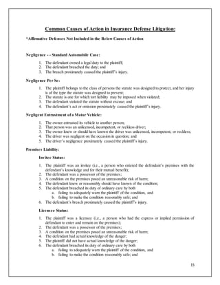 15
Common Causes of Action in Insurance Defense Litigation:
*Affirmative Defenses Not Included in the Below Causes of Action
Negligence - - Standard Automobile Case:
1. The defendant owned a legal duty to the plaintiff;
2. The defendant breached the duty; and
3. The breach proximately caused the plaintiff’s injury.
Negligence Per Se:
1. The plaintiff belongs to the class of persons the statute was designed to protect, and her injury
is of the type the statute was designed to prevent;
2. The statute is one for which tort liability may be imposed when violated;
3. The defendant violated the statute without excuse; and
4. The defendant’s act or omission proximately caused the plaintiff’s injury.
Negligent Entrustment of a Motor Vehicle:
1. The owner entrusted its vehicle to another person;
2. That person was an unlicensed, incompetent, or reckless driver;
3. The owner knew or should have known the driver was unlicensed, incompetent, or reckless;
4. The driver was negligent on the occasion in question; and
5. The driver’s negligence proximately caused the plaintiff’s injury.
Premises Liability:
Invitee Status:
1. The plaintiff was an invitee (i.e., a person who entered the defendant’s premises with the
defendant’s knowledge and for their mutual benefit);
2. The defendant was a possessor of the premises;
3. A condition on the premises posed an unreasonable risk of harm;
4. The defendant knew or reasonably should have known of the condition;
5. The defendant breached its duty of ordinary care by both
a. failing to adequately warn the plaintiff of the condition, and
b. failing to make the condition reasonably safe; and
6. The defendant’s breach proximately caused the plaintiff’s injury.
Licensee Status:
1. The plaintiff was a licensee (i.e., a person who had the express or implied permission of
defendant to enter and remain on the premises);
2. The defendant was a possessor of the premises;
3. A condition on the premises posed an unreasonable risk of harm;
4. The defendant had actual knowledge of the danger;
5. The plaintiff did not have actual knowledge of the danger;
6. The defendant breached its duty of ordinary care by both
a. failing to adequately warn the plaintiff of the condition, and
b. failing to make the condition reasonably safe; and
 