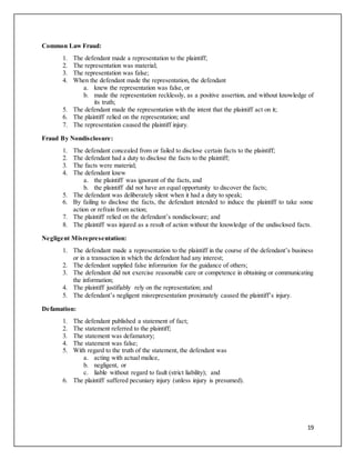 19
Common Law Fraud:
1. The defendant made a representation to the plaintiff;
2. The representation was material;
3. The representation was false;
4. When the defendant made the representation, the defendant
a. knew the representation was false, or
b. made the representation recklessly, as a positive assertion, and without knowledge of
its truth;
5. The defendant made the representation with the intent that the plaintiff act on it;
6. The plaintiff relied on the representation; and
7. The representation caused the plaintiff injury.
Fraud By Nondisclosure:
1. The defendant concealed from or failed to disclose certain facts to the plaintiff;
2. The defendant had a duty to disclose the facts to the plaintiff;
3. The facts were material;
4. The defendant knew
a. the plaintiff was ignorant of the facts, and
b. the plaintiff did not have an equal opportunity to discover the facts;
5. The defendant was deliberately silent when it had a duty to speak;
6. By failing to disclose the facts, the defendant intended to induce the plaintiff to take some
action or refrain from action;
7. The plaintiff relied on the defendant’s nondisclosure; and
8. The plaintiff was injured as a result of action without the knowledge of the undisclosed facts.
Negligent Misrepresentation:
1. The defendant made a representation to the plaintiff in the course of the defendant’s business
or in a transaction in which the defendant had any interest;
2. The defendant supplied false information for the guidance of others;
3. The defendant did not exercise reasonable care or competence in obtaining or communicating
the information;
4. The plaintiff justifiably rely on the representation; and
5. The defendant’s negligent misrepresentation proximately caused the plaintiff’s injury.
Defamation:
1. The defendant published a statement of fact;
2. The statement referred to the plaintiff;
3. The statement was defamatory;
4. The statement was false;
5. With regard to the truth of the statement, the defendant was
a. acting with actual malice,
b. negligent, or
c. liable without regard to fault (strict liability); and
6. The plaintiff suffered pecuniary injury (unless injury is presumed).
 