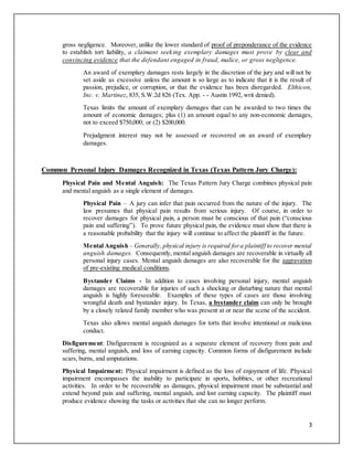 3
gross negligence. Moreover, unlike the lower standard of proof of preponderance of the evidence
to establish tort liability, a claimant seeking exemplary damages must prove by clear and
convincing evidence that the defendant engaged in fraud, malice, or gross negligence.
An award of exemplary damages rests largely in the discretion of the jury and will not be
set aside as excessive unless the amount is so large as to indicate that it is the result of
passion, prejudice, or corruption, or that the evidence has been disregarded. Elthicon,
Inc. v. Martinez, 835, S.W.2d 826 (Tex. App. - - Austin 1992, writ denied).
Texas limits the amount of exemplary damages that can be awarded to two times the
amount of economic damages; plus (1) an amount equal to any non-economic damages,
not to exceed $750,000; or (2) $200,000.
Prejudgment interest may not be assessed or recovered on an award of exemplary
damages.
Common Personal Injury Damages Recognized in Texas (Texas Pattern Jury Charge):
Physical Pain and Mental Anguish: The Texas Pattern Jury Charge combines physical pain
and mental anguish as a single element of damages.
Physical Pain – A jury can infer that pain occurred from the nature of the injury. The
law presumes that physical pain results from serious injury. Of course, in order to
recover damages for physical pain, a person must be conscious of that pain (“conscious
pain and suffering”). To prove future physical pain, the evidence must show that there is
a reasonable probability that the injury will continue to affect the plaintiff in the future.
Mental Anguish – Generally, physical injury is required fora plaintiff to recover mental
anguish damages. Consequently, mental anguish damages are recoverable in virtually all
personal injury cases. Mental anguish damages are also recoverable for the aggravation
of pre-existing medical conditions.
Bystander Claims - In addition to cases involving personal injury, mental anguish
damages are recoverable for injuries of such a shocking or disturbing nature that mental
anguish is highly foreseeable. Examples of these types of cases are those involving
wrongful death and bystander injury. In Texas, a bystander claim can only be brought
by a closely related family member who was present at or near the scene of the accident.
Texas also allows mental anguish damages for torts that involve intentional or malicious
conduct.
Disfigurement: Disfigurement is recognized as a separate element of recovery from pain and
suffering, mental anguish, and loss of earning capacity. Common forms of disfigurement include
scars, burns, and amputations.
Physical Impairment: Physical impairment is defined as the loss of enjoyment of life. Physical
impairment encompasses the inability to participate in sports, hobbies, or other recreational
activities. In order to be recoverable as damages, physical impairment must be substantial and
extend beyond pain and suffering, mental anguish, and lost earning capacity. The plaintiff must
produce evidence showing the tasks or activities that she can no longer perform.
 
