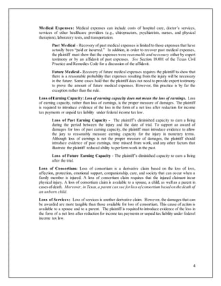4
Medical Expenses: Medical expenses can include costs of hospital care, doctor’s services,
services of other healthcare providers (e.g., chiropractors, psychiatrists, nurses, and physical
therapists), laboratory tests, and transportation.
Past Medical - Recovery of past medical expenses is limited to those expenses that have
actually been “paid or incurred.” In addition, in order to recover past medical expenses,
the plaintiff must show that the expenses were reasonable and necessary either by expert
testimony or by an affidavit of past expenses. See Section 18.001 of the Texas Civil
Practice and Remedies Code for a discussion of the affidavit.
Future Medical - Recovery of future medical expenses requires the plaintiff to show that
there is a reasonable probability that expenses resulting from the injury will be necessary
in the future. Some cases hold that the plaintiff does not need to provide expert testimony
to prove the amount of future medical expenses. However, this practice is by far the
exception rather than the rule.
Loss ofEarning Capacity: Loss of earning capacity does not mean the loss of earnings. Loss
of earning capacity, rather than loss of earnings, is the proper measure of damages. The plaintiff
is required to introduce evidence of the loss in the form of a net loss after reduction for income
tax payments or unpaid tax liability under federal income tax law.
Loss of Past Earning Capacity - The plaintiff’s diminished capacity to earn a living
during the period between the injury and the date of trial. To support an award of
damages for loss of past earning capacity, the plaintiff must introduce evidence to allow
the jury to reasonably measure earning capacity for the injury in monetary terms.
Although loss of earnings is not the proper measure of damages, the plaintiff should
introduce evidence of past earnings, time missed from work, and any other factors that
illustrate the plaintiff reduced ability to perform work in the past.
Loss of Future Earning Capacity - The plaintiff’s diminished capacity to earn a living
after the trial.
Loss of Consortium: Loss of consortium is a derivative claim based on the loss of love,
affection, protection, emotional support, companionship, care, and society that can occur when a
family member is injured. A loss of consortium claim requires that the injured claimant incur
physical injury. A loss of consortium claim is available to a spouse, a child, as well as a parent in
cases of death. Moreover, in Texas,a parent can sue forloss of consortiumbased on the death of
an unborn child.
Loss of Services: Loss of services is another derivative claim. However, the damages that can
be awarded are more tangible than those available for loss of consortium. This cause of action is
available to a spouse and to a parent. The plaintiff is required to introduce evidence of the loss in
the form of a net loss after reduction for income tax payments or unpaid tax liability under federal
income tax law.
 