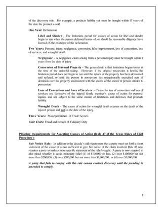 7
of the discovery rule. For example, a products liability suit must be brought within 15 years of
the date the product is sold.
One Year: Defamation
Libel and Slander - The limitations period for causes of action for libel and slander
begin to run when the person defamed learns of, or should by reasonable diligence have
learned of, the existence of the defamation.
Two Years: Personal injury, negligence, conversion, false imprisonment, loss of consortium, loss
of services, and wrongful death.
Negligence - A negligence claim arising from a personal injury must be brought within 2
years from the date of injury
Conversion of Personal Property - The general rule is that limitations begins to run at
the time of the unlawful taking. However, if the original possession is lawful, the
limitation period does not begin to run until the return of the property has been demanded
and refused, or until the person in possession has unequivocally exercised acts of
dominion over the property inconsistent with the claims of the owner or person entitled to
possession.
Loss of Consortium and Loss of Services - Claims for loss of consortium and loss of
services are derivative of the injured family member’s cause of action for personal
injuries and are subject to the same statute of limitations and defenses that preclude
liability.
Wrongful Death - The cause of action for wrongful death accrues on the death of the
injured person and not on the date of the injury.
Three Years: Misappropriation of Trade Secrets
Four Years: Fraud and Breach of Fiduciary Duty
Pleading Requirements for Asserting Causes of Action (Rule 47 of the Texas Rules of Civil
Procedure):
Fair Notice Rule: In addition to the decade’s old requirement that a party must set forth a short
statement of the cause of action sufficient to give fair notice of the claim involved, Rule 47 now
requires a party to make a more specific statement of the relief sought. A party is now required to
also plead whether it seeks monetary relief (1) of $100,000 or less, (2) over $100,000 but not
more than $200,000, (3) over $200,000 but not more than $1,000,000, or (4) over $1,000,000.
A party that fails to comply with this rule cannot conduct discovery until the pleading is
amended to comply.
 