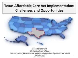 Texas Affordable Care Act Implementation:
      Challenges and Opportunities




                                                   Texa
                                                   s
                                 Robert Greenwald
                              Clinical Professor of Law
   Director, Center for Health Law and Policy Innovation of Harvard Law School
                                    January 2012                                 1
 