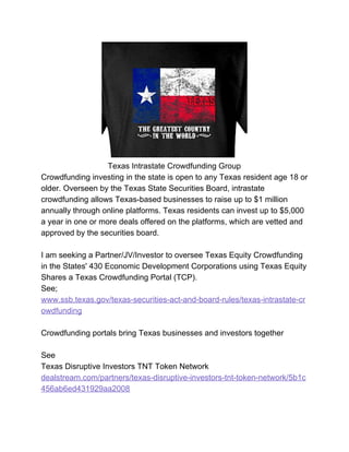 Texas Intrastate Crowdfunding Group
Crowdfunding investing in the state is open to any Texas resident age 18 or
older. Overseen by the Texas State Securities Board, intrastate
crowdfunding allows Texas-based businesses to raise up to $1 million
annually through online platforms. Texas residents can invest up to $5,000
a year in one or more deals offered on the platforms, which are vetted and
approved by the securities board.
I am seeking a Partner/JV/Investor to oversee Texas Equity Crowdfunding
in the States' 430 Economic Development Corporations using Texas Equity
Shares a Texas Crowdfunding Portal (TCP).
See;
www.ssb.texas.gov/texas-securities-act-and-board-rules/texas-intrastate-cr
owdfunding
Crowdfunding portals bring Texas businesses and investors together
See
Texas Disruptive Investors TNT Token Network
dealstream.com/partners/texas-disruptive-investors-tnt-token-network/5b1c
456ab6ed431929aa2008
 