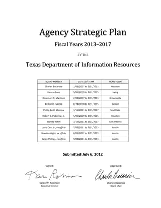Agency Strategic Plan
                   Fiscal Years 2013–2017
                                      BY THE


Texas Department of Information Resources

         BOARD MEMBER                  DATES OF TERM          HOMETOWN

         Charles Bacarisse         2/01/2007 to 2/01/2013      Houston

           Ramon Baez              5/06/2009 to 2/01/2015        Irving

      Rosemary R. Martinez         2/01/2007 to 2/01/2013     Brownsville

         Richard S. Moore          8/28/2009 to 2/01/2015       Goliad

       Phillip Keith Morrow        3/16/2011 to 2/01/2017      Southlake

      Robert E. Pickering, Jr.     5/06/2009 to 2/01/2015      Houston

           Wanda Rohm              3/16/2011 to 2/01/2017     San Antonio

     Louis Carr, Jr., ex officio   7/01/2011 to 2/01/2013       Austin

     Bowden Hight, ex officio      6/01/2012 to 2/01/2013       Austin

     Karen Phillips, ex officio    9/01/2011 to 2/01/2013       Austin




                             Submitted July 6, 2012

         Signed:                                               Approved:




    Karen W. Robinson                                       Charles Bacarisse
     Executive Director                                        Board Chair
 
