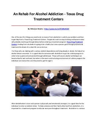 An Rehab For Alcohol Addiction - Texas Drug
Treatment Centers
_____________________________________________________________________________________

By Hitlerjoe Brijsha - http://youtu.be/o1T0WfxRDbY

One of the very first things you need to do to recover from alcoholism is admit your problem and then
to get help from a Texas Drug Treatment Centers. People who wish to stop drinking and become sober
will probably need to go through detox before entering a treatment program. Texas Drug Treatment
Centers Healing from alcoholism is going to be a battle, but once a person goes through professional
treatment the dream of a sober life can come true.
For those who are dealing with a serious alcohol dependence and living deeply in denial, the help of an
alcohol detox is essential. It is a good idea for someone with alcoholism to go into a detox program in
order to be supervised and assisted through withdrawal. Those with severe alcohol withdrawal can
become fearful and confused, but when in the warm and nurturing environment of a detox program the
individual can receive the care they need to get through it.

After detoxification is over and a person is physically and emotionally stronger, it is a good idea for the
individual to enter an alcohol rehab. To help someone and their family fully heal from alcoholism, it is
important for a treatment program to educate everyone throughout treatment. Alcoholism is a serious

 