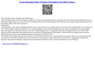 Texas Education Policy Changes Throughout The 20th Century...
Texas Education Policy Changes in the 20th Century
In the twentieth century, the Texas legislature made some of the most important decisions in education law. The most powerful changes that came to
education in 20th century Texas were the issues of bilingual education and school funding. Most of these policy changes and the original policies still
have lasting effects on the state's education.
English Only
At the beginning of the century, Bilingual education was not only absent in Texas public schools, it was illegal. The "English Only" law was passed in
1918. The law made it illegal for educators to use another language in classrooms and charged educators with a misdemeanor for using languages
other than English in a classroom unless the class was a foreign language class. The apparent issue with the "English Only" law in Texas is that
students could not understand their teachers and were not given a real opportunity to learn English. Texas still feels the weight of poor education
policies that stayed far too long. Bilingual Education was illegal in Texas until 1969.
The English Only mandate was part of a movement in the time period known as the "Americanization" movement. There was a strong trend among
conservatives in the state and nationwide to create uniformity. This trend can, in part, find its roots in World War I. English Only, though most
negatively impacting the Hispanic community, was also targeted at Germans in Texas. German settlements in Texas had large
... Get more on HelpWriting.net ...
 