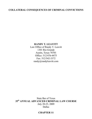 COLLATERAL CONSEQUENCES OF CRIMINAL CONVICTIONS




                RANDY T. LEAVITT
             Law Office of Randy T. Leavitt
                   1301 Rio Grande
                 Austin, Texas 78701
                 Office: 512/476-4475
                  Fax: 512/542-3372
               randy@randyleavitt.com




                 State Bar of Texas
     th
    35 ANNUAL ADVANCED CRIMINAL LAW COURSE
                  July 20-23, 2009
                       Dallas

                    CHAPTER 11
 