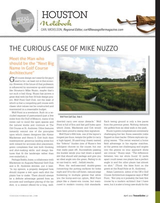 tEXasht
                                   houston
   spotlig                       Notebook
                                  Carl mICKelSon, Regional Editor, carl@texasgolfermagazine.com




THE CURIOUS CASE OF MIKE NUZZO
Meet the Man who
should be the “Next Big
Name in Golf Course
Architecture”
G     olf course design isn’t exactly the gig it
      used to be—at least not in this econo-
my. However, if the future of that profession
is inﬂuenced by innovative up-and-comers
like Houston’s Mike Nuzzo, maybe that’s
not such a bad thing. Nuzzo has proven a
great deal with his ﬁrst 18-hole design proj-
ect, Wolf Point Golf Club, not the least of
which is that a compelling golf course with
classic shot values can be constructed and
maintained on a reasonable budget.
   Wolf Point is a revelation. Built on a se-
cluded expanse of pastureland (just a few             Wolf Point Golf Club, Hole 6
miles from the Gulf of Mexico), many of its
views call to mind the open spaces and             directed carry over some obstacle.” Wolf         Each teeing ground is only a few paces
the natural knobs and contours at The              Point is full of ﬁrm and fast golf holes upon    from the previous green. Nothing distracts
Old Course at St. Andrews. Other features          which Jones, Mackenzie and Colt would            the golfers from an ideal walk in the park.
instantly remind one of the principles             have been proud to stamp their signature.           Nuzzo’s green complexes are immensely
upon which classic designers like Alister             Wolf Point’s ﬁfth hole, one of the layout’s   challenging but fair. Some resemble crabs
Mackenzie and Henry S. Colt built their            longest par-fours, tempts the golfer to carry    ﬂipped on their backs. Others replicate rip-
masterpieces: generous landing areas but           a high-lipped, 30-yard-long chasm named          pling waves. “The owner wanted a home
with reward for accurate shot placement;           the “Inferno” bunker (one of Nuzzo’s few         ﬁeld advantage in his regular matches,
green complexes that test both thinking            indulgent choices on the course, but one         so the greens are challenging and angles
and shot-making skills; and design fea-            that really pays off). Successfully passing      into the greens on your approach shots
tures that ﬁt the landscape rather than            the bunker sends your ball down a speed          are critical,” Nuzzo says. “The difference
over-embellish it.                                 slot that should add yardage and give you        between two tee shots found 10 yards
   Perhaps Bobby Jones, a collaborator with        an ideal angle into the green. Failing to do     apart could mean one player has a perfect
Mackenzie on Augusta National Golf Club            so can lead to, well…hellish results.            angle in and the other player has almost
and a St. Andrews devotee, put it best:               From the well-executed double-green           no shot.” (Think: the false front on the
“In my opinion, a properly designed hole           connecting the putting surfaces for holes        green at the Road Hole at St. Andrews)
should impose a test upon each shot the            eight and 18 to the ruff-hewn, natural-edge         Adam Lawrence, editor of the UK’s Golf
player has to make. There should always            bunkering to multiple greens that allow          Course Architecture magazine says of Wolf
be a deﬁnite advantage gained from an              you the bump-and-run option, Wolf Point          Point, “Not only is it probably the best ﬁrst
accurate and intelligent placing of the tee        plays like a classic-era course, but mani-       course by a modern architect that I have
shot, or a reward offered for a long, well-        cured to modern country club standards.          seen, but it is also a living case study for the



texasgolfermagazine.com                                                                                                  April 2011 TexasGolfer 37
 