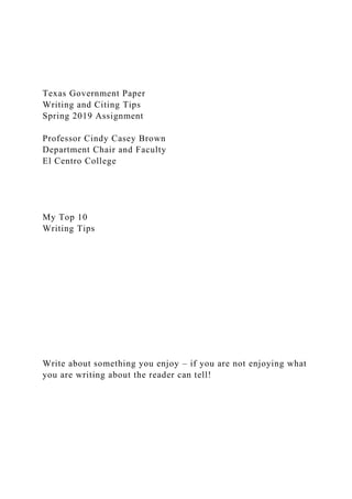 Texas Government Paper
Writing and Citing Tips
Spring 2019 Assignment
Professor Cindy Casey Brown
Department Chair and Faculty
El Centro College
My Top 10
Writing Tips
Write about something you enjoy – if you are not enjoying what
you are writing about the reader can tell!
 