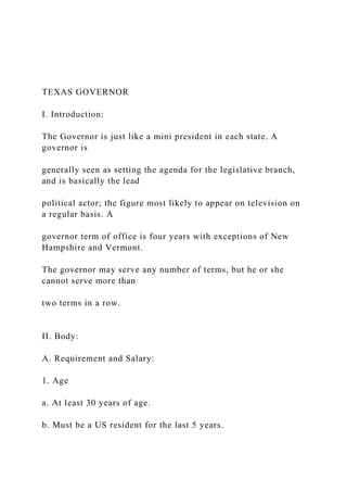 TEXAS GOVERNOR
I. Introduction:
The Governor is just like a mini president in each state. A
governor is
generally seen as setting the agenda for the legislative branch,
and is basically the lead
political actor; the figure most likely to appear on television on
a regular basis. A
governor term of office is four years with exceptions of New
Hampshire and Vermont.
The governor may serve any number of terms, but he or she
cannot serve more than
two terms in a row.
II. Body:
A. Requirement and Salary:
1. Age
a. At least 30 years of age.
b. Must be a US resident for the last 5 years.
 
