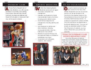 At Texas Tech’s Department of
Family Medicine, we offer sports
medicine in a primary care setting.
Our primary care services include
caring for recreational athletes and
those with shoulder or knee pain that
may not be sports related.
PRIMARY CARE
We offer the following Sports
Medicine services for all ages:
§§ Concussion evaluation and
management
§§ Evaluation and treatment of acute
musculoskeletal injuries of all kinds,
including sports-related injuries
§§ Acute fracture diagnosis and
management, including splinting and
casting
§§ Joint injections for arthritis and
other conditions, including
viscosupplementation (Synvisc,
Euflexxa) for knee arthritis
§§ Referrals for physical therapy and
occupational therapy, as needed for
rehabilitation from injury
§§ Consultation with orthopedic
surgeons, when needed
SPORTS MEDICINE TO FIT YOUR NEEDS
TEXAS TECH PRIMARY CARE
SPORTS MEDICINE CLINIC
Texas Tech Physicians of Lubbock
Department of Family & Community Medicine
Texas Tech University Health Sciences Center
First Floor, Medical Pavilion • 3601 4th Street
Lubbock, Texas 79430 • 806-743-2757
Our sports medicine physicians are
team doctors for the Texas Tech
Athletic Department, and we can provide
care for you. We are located on the
First Floor of the Medical Pavilion in the
Family Medicine Clinic at the Texas Tech
University Health Sciences Center. To
schedule an appointment, please call 806-
743-2757 and ask for an appointment in
the Sports Medicine clinic. If you are not
already an established patient at Texas
Tech Physicians of Lubbock, you may
need a referral from your primary care
physician.
Rev. 12/14
 