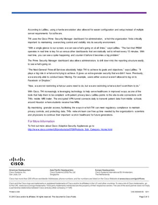 © 2013 Cisco and/or its affiliates. All rights reserv ed. This document is Cisco Public. Page 3 of 3
According to LaBleu, using a hardw are solution also allow ed for easier configuration and setup instead of multiple
server requirements for softw are.
THI uses the Cisco Prime Security Manager dashboard for administration, w hich the organization finds critically
important to maintaining overarching control and visibility into its security environment.
“With a single glance to our screen, w e can see w hat’s going on at all times,” says LaBleu. “The fact that PRSM
operates in real time is key for us versus other dashboards that are statically set to refresh every 15 minutes. With
real time, you can see a spike happening and counter it before it becomes a big problem.”
The Prime Security Manager dashboard also allow s administrators to drill dow n into the reporting structure easily,
to see w hat’s going on.
“The Next-General Firew all Services absolutely helps THI to achieve its goals and objectives,” says LaBleu. “It
plays a big role in w hat w e’re trying to achieve. It gives us extra-granular security that w e didn’t have. Previously,
w e w ere only able to conduct basic filtering. For example, users either w ere or w eren’t allow ed to log on to
Facebook or Dropbox.”
“Now , w e are not restricting w hat our users need to do, but w e are restricting w hat w e don’t w ant them to do.”
With Cisco, THI increasingly is leveraging technology to help serve healthcare in improved w ays, as one of the
tools that help them to be compliant w ith patient privacy law s. LaBleu points to the site-to-site connections w ith
THI’s mobile MRI trailer. The encrypted VPN tunnel connects daily to transmit patient data from middle schools
around Houston w here students receive free MRIs.
By maximizing granular access, facilitating the w ays in w hich THI can meet regulatory compliance to maintain
privacy controls, and protecting data, THI’s netw ork team can free up time needed by the organization’s scientists
and physicians to continue their important w orkin healthcare for future generations.
For More Information
To find out more about Cisco Adaptive Security Appliances go to
http://w w w.cisco.com/en/US/products/ps5708/Products_Sub_Category_Home.html
Printed in USA CXX-XXXXXX-XX 10/11
 