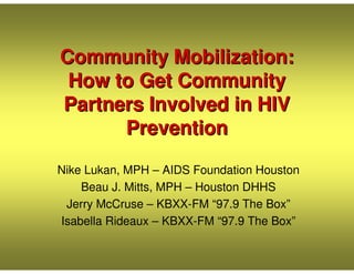 Community Mobilization:
 How to Get Community
Partners Involved in HIV
      Prevention

Nike Lukan, MPH – AIDS Foundation Houston
    Beau J. Mitts, MPH – Houston DHHS
 Jerry McCruse – KBXX-FM “97.9 The Box”
Isabella Rideaux – KBXX-FM “97.9 The Box”
 