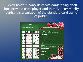 Texas hold'em consists of two cards being dealt
face down to each player and then five community
cards. It is a variation of the standard card game
of poker.
 