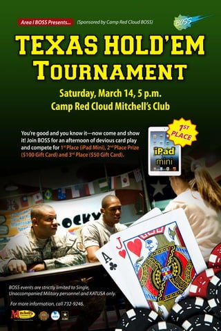 TEXAS HOLD’EM
Tournament
Area I BOSS Presents...
Saturday, March 14, 5 p.m.
Camp Red Cloud Mitchell’s Club
BOSS events are strictly limited to Single,
Unaccompanied Military personnel and KATUSA only.
(Sponsored by Camp Red Cloud BOSS)
For more information, call 732-9246.
You’re good and you know it---now come and show
it! Join BOSS for an afternoon of devious card play
and compete for 1st
Place (iPad Mini), 2nd
Place Prize
($100 Gift Card) and 3rd
Place ($50 Gift Card). iPad
mini
1ST
PLACE
 