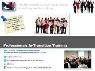 Professionals In-Transition Training
9:00 – 11:30 AM Thursdays, at Second Baptist Church
Multi-Purpose Room; 6400 Woodway Drive, Houston, TX 77057

   Eric@TexasHRPros.com

   http://www.linkedin.com/groups/Texas-HR-Pros-INTransition

   @TXHRPros

   http://www.facebook.com/pages/Texas-HR-Pros/296659050433158
 
