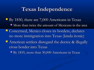 Texas IndependenceTexas Independence
 By 1830, there are 7,000 Americans in TexasBy 1830, there are 7,000 Americans in Texas
 More than twice the amount of Mexicans in the areaMore than twice the amount of Mexicans in the area
 Concerned, Mexico closes its borders, declaresConcerned, Mexico closes its borders, declares
no more immigration into Texas (kinda ironic)no more immigration into Texas (kinda ironic)
 American settlers disregard the decree & illegallyAmerican settlers disregard the decree & illegally
cross border into Texascross border into Texas
 By 1835, more than 30,000 Americans in TexasBy 1835, more than 30,000 Americans in Texas
 