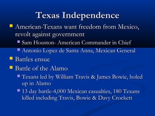 Texas IndependenceTexas Independence
 American-Texans want freedom from Mexico,American-Texans want freedom from Mexico,
revolt against governmentrevolt against government
 Sam Houston- American Commander in ChiefSam Houston- American Commander in Chief
 Antonio Lopez de Santa Anna, Mexican GeneralAntonio Lopez de Santa Anna, Mexican General
 Battles ensueBattles ensue
 Battle of the AlamoBattle of the Alamo
 Texans led by William Travis & James Bowie, holedTexans led by William Travis & James Bowie, holed
up in Alamoup in Alamo
 13 day battle-4,000 Mexican casualties, 180 Texans13 day battle-4,000 Mexican casualties, 180 Texans
killed including Travis, Bowie & Davy Crockettkilled including Travis, Bowie & Davy Crockett
 