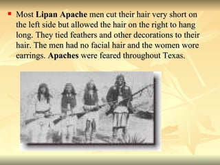 Most  Lipan Apache  men cut their hair very short on the left side but allowed the hair on the right to hang long. They tied feathers and other decorations to their hair. The men had no facial hair and the women wore earrings.  Apaches  were feared throughout Texas.  