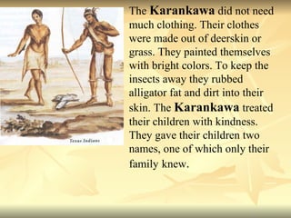 The  Karankawa  did not need much clothing. Their clothes were made out of deerskin or grass. They painted themselves with bright colors. To keep the insects away they rubbed alligator fat and dirt into their skin. The  Karankawa  treated their children with kindness. They gave their children two names, one of which only their family   knew .  