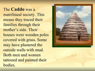 The  Caddo  was a matrilineal society. This means they traced their families through their mother’s side. Their houses were wooden poles covered with grass. Some may have plastered the outside walls with mud. Both men and women tattooed and painted their bodies. 