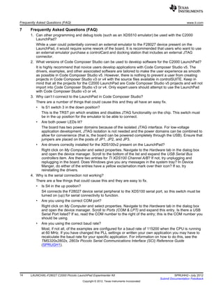 Frequently Asked Questions (FAQ) www.ti.com
7 Frequently Asked Questions (FAQ)
1. Can other programming and debug tools (such as an XDS510 emulator) be used with the C2000
LaunchPad?
While a user could potentially connect an external emulator to the F28027 device present on the
LaunchPad, it would require some rework of the board. It is recommended that users who want to use
an external emulator purchase a controlCard and docking station that includes an external JTAG
connector.
2. What versions of Code Composer Studio can be used to develop software for the C2000 LaunchPad?
It is highly recommend that novice users develop applications with Code Composer Studio v5. The
drivers, examples, and other associated software are tailored to make the user experience as smooth
as possible in Code Composer Studio v5. However, there is nothing to prevent a user from creating
projects in Code Composer Studio v3 or v4 with the source files available in controlSUITE. Keep in
mind that all the projects for the C2000 LaunchPad are Code Composer Studio v5 projects and will not
import into Code Composer Studio v3 or v4. Only expert users should attempt to use the LaunchPad
with Code Composer Studio v3 or v4.
3. Why can’t I connect to the LaunchPad in Code Composer Studio?
There are a number of things that could cause this and they all have an easy fix.
• Is S1 switch 3 in the down position?
This is the TRST pin which enables and disables JTAG functionality on the chip. This switch must
be in the up position for the emulator to be able to connect.
• Are both power LEDs lit?
The board has two power domains because of the isolated JTAG interface. For low-voltage
application development, JTAG isolation is not needed and the power domains can be combined to
allow for convenience (that is, the board can be powered completely through the USB). Ensure that
jumpers are placed on the posts of JP1, JP2, and JP3.
• Are drivers correctly installed for the XDS100v2 present on the LaunchPad?
Right click on My Computer and select properties. Navigate to the Hardware tab in the dialog box
and open the device manager. Scroll to the bottom of the list and expand the USB Serial Bus
controllers item. Are there two entries for TI XDS100 Channel A/B? If not, try unplugging and
replugging in the board. Does Windows give you any messages in the system tray? In Device
Manger, do either of the entries have a yellow exclamation mark over their icon? If so, try
reinstalling the drivers.
4. Why is the serial connection not working?
There are a few things that could cause this and they are easy to fix.
• Is S4 in the up position?
S4 connects the F28027 device serial peripheral to the XDS100 serial port, so this switch must be
turned on (up) for serial connectivity to function.
• Are you using the correct COM port?
Right click on My Computer and select properties. Navigate to the Hardware tab in the dialog box
and open the device manager. Scroll to Ports (COM & LPT) and expand this entry. Is there a USB
Serial Port listed? If so, read the COM number to the right of the entry; this is the COM number you
should be using.
• Are you using the correct baud rate?
Most, if not all, of the examples are configured for a baud rate of 115200 when the CPU is running
at 60 MHz. If you have changed the PLL settings or written your own application you may have to
recalculate the baud rate for your specific application. For information on how to do this, see the
TMS320x2802x, 2803x Piccolo Serial Communications Interface (SCI) Reference Guide
(SPRUGH1).
14 LAUNCHXL-F28027 C2000 Piccolo LaunchPad Experimenter Kit SPRUHH2–July 2012
Submit Documentation Feedback
Copyright © 2012, Texas Instruments Incorporated
 
