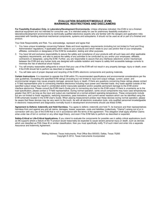 EVALUATION BOARD/KIT/MODULE (EVM)
WARNINGS, RESTRICTIONS AND DISCLAIMERS
For Feasibility Evaluation Only, in Laboratory/Development Environments. Unless otherwise indicated, this EVM is not a finished
electrical equipment and not intended for consumer use. It is intended solely for use for preliminary feasibility evaluation in
laboratory/development environments by technically qualified electronics experts who are familiar with the dangers and application risks
associated with handling electrical mechanical components, systems and subsystems. It should not be used as all or part of a finished end
product.
Your Sole Responsibility and Risk. You acknowledge, represent and agree that:
1. You have unique knowledge concerning Federal, State and local regulatory requirements (including but not limited to Food and Drug
Administration regulations, if applicable) which relate to your products and which relate to your use (and/or that of your employees,
affiliates, contractors or designees) of the EVM for evaluation, testing and other purposes.
2. You have full and exclusive responsibility to assure the safety and compliance of your products with all such laws and other applicable
regulatory requirements, and also to assure the safety of any activities to be conducted by you and/or your employees, affiliates,
contractors or designees, using the EVM. Further, you are responsible to assure that any interfaces (electronic and/or mechanical)
between the EVM and any human body are designed with suitable isolation and means to safely limit accessible leakage currents to
minimize the risk of electrical shock hazard.
3. You will employ reasonable safeguards to ensure that your use of the EVM will not result in any property damage, injury or death, even
if the EVM should fail to perform as described or expected.
4. You will take care of proper disposal and recycling of the EVM’s electronic components and packing materials.
Certain Instructions. It is important to operate this EVM within TI’s recommended specifications and environmental considerations per the
user guidelines. Exceeding the specified EVM ratings (including but not limited to input and output voltage, current, power, and
environmental ranges) may cause property damage, personal injury or death. If there are questions concerning these ratings please contact
a TI field representative prior to connecting interface electronics including input power and intended loads. Any loads applied outside of the
specified output range may result in unintended and/or inaccurate operation and/or possible permanent damage to the EVM and/or
interface electronics. Please consult the EVM User's Guide prior to connecting any load to the EVM output. If there is uncertainty as to the
load specification, please contact a TI field representative. During normal operation, some circuit components may have case temperatures
greater than 60°C as long as the input and output are maintained at a normal ambient operating temperature. These components include
but are not limited to linear regulators, switching transistors, pass transistors, and current sense resistors which can be identified using the
EVM schematic located in the EVM User's Guide. When placing measurement probes near these devices during normal operation, please
be aware that these devices may be very warm to the touch. As with all electronic evaluation tools, only qualified personnel knowledgeable
in electronic measurement and diagnostics normally found in development environments should use these EVMs.
Agreement to Defend, Indemnify and Hold Harmless. You agree to defend, indemnify and hold TI, its licensors and their representatives
harmless from and against any and all claims, damages, losses, expenses, costs and liabilities (collectively, "Claims") arising out of or in
connection with any use of the EVM that is not in accordance with the terms of the agreement. This obligation shall apply whether Claims
arise under law of tort or contract or any other legal theory, and even if the EVM fails to perform as described or expected.
Safety-Critical or Life-Critical Applications. If you intend to evaluate the components for possible use in safety critical applications (such
as life support) where a failure of the TI product would reasonably be expected to cause severe personal injury or death, such as devices
which are classified as FDA Class III or similar classification, then you must specifically notify TI of such intent and enter into a separate
Assurance and Indemnity Agreement.
Mailing Address: Texas Instruments, Post Office Box 655303, Dallas, Texas 75265
Copyright © 2012, Texas Instruments Incorporated
 