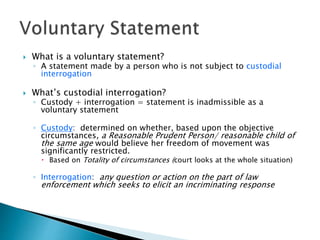  What is a voluntary statement?
◦ A statement made by a person who is not subject to custodial
interrogation
 What’s custodial interrogation?
◦ Custody + interrogation = statement is inadmissible as a
voluntary statement
◦ Custody: determined on whether, based upon the objective
circumstances, a Reasonable Prudent Person/ reasonable child of
the same age would believe her freedom of movement was
significantly restricted.
 Based on Totality of circumstances (court looks at the whole situation)
◦ Interrogation: any question or action on the part of law
enforcement which seeks to elicit an incriminating response
 