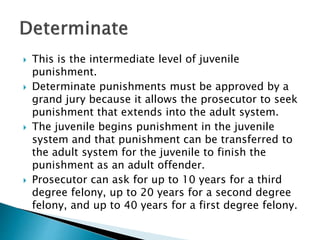  This is the intermediate level of juvenile
punishment.
 Determinate punishments must be approved by a
grand jury because it allows the prosecutor to seek
punishment that extends into the adult system.
 The juvenile begins punishment in the juvenile
system and that punishment can be transferred to
the adult system for the juvenile to finish the
punishment as an adult offender.
 Prosecutor can ask for up to 10 years for a third
degree felony, up to 20 years for a second degree
felony, and up to 40 years for a first degree felony.
 