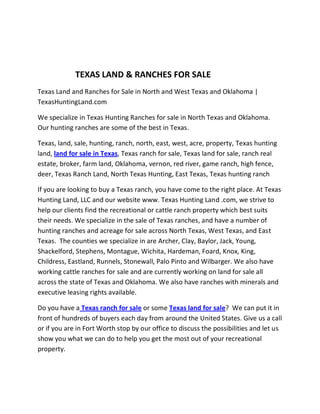 TEXAS LAND & RANCHES FOR SALE
Texas Land and Ranches for Sale in North and West Texas and Oklahoma |
TexasHuntingLand.com

We specialize in Texas Hunting Ranches for sale in North Texas and Oklahoma.
Our hunting ranches are some of the best in Texas.

Texas, land, sale, hunting, ranch, north, east, west, acre, property, Texas hunting
land, land for sale in Texas, Texas ranch for sale, Texas land for sale, ranch real
estate, broker, farm land, Oklahoma, vernon, red river, game ranch, high fence,
deer, Texas Ranch Land, North Texas Hunting, East Texas, Texas hunting ranch

If you are looking to buy a Texas ranch, you have come to the right place. At Texas
Hunting Land, LLC and our website www. Texas Hunting Land .com, we strive to
help our clients find the recreational or cattle ranch property which best suits
their needs. We specialize in the sale of Texas ranches, and have a number of
hunting ranches and acreage for sale across North Texas, West Texas, and East
Texas. The counties we specialize in are Archer, Clay, Baylor, Jack, Young,
Shackelford, Stephens, Montague, Wichita, Hardeman, Foard, Knox, King,
Childress, Eastland, Runnels, Stonewall, Palo Pinto and Wilbarger. We also have
working cattle ranches for sale and are currently working on land for sale all
across the state of Texas and Oklahoma. We also have ranches with minerals and
executive leasing rights available.

Do you have a Texas ranch for sale or some Texas land for sale? We can put it in
front of hundreds of buyers each day from around the United States. Give us a call
or if you are in Fort Worth stop by our office to discuss the possibilities and let us
show you what we can do to help you get the most out of your recreational
property.
 