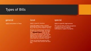 Types of Bills
general
Apply everywhere in Texas
local
Apply to specific locations
Local bills apply to only a limited
geographical area or local government
(e.g., the city of Fort Worth, Tarrant).
Because of constitutional limitations
on the types of local bills, the Lege,
uses BRACKET BILLS which do not
name a specific local entity but by
specifying, for instance, that the bill
applies to all counties with a land
area between 6,190 and 6,200 square
miles (only one, Brewster County).
These are technically general bills,
but in reality they function like local
bills.
special
Apply to specific legal persons
The special bills provide exceptions
to general laws for specific
individuals or types of property
 