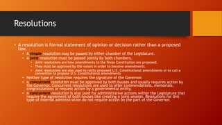 Resolutions
• A resolution is formal statement of opinion or decision rather than a proposed
law.
• A simple resolution may be passed by either chamber of the Legislature.
• A joint resolution must be passed jointly by both chambers.
• Joint resolutions are how amendments to the Texas Constitution are proposed.
• They must be approved by the voters in order to become amendments.
• Joint resolutions are also used to ratify proposed U.S. Constitutional amendments or to call a
convention to propose U.S. Constitutional amendments
• Neither type of resolution requires the signature of the Governor.
• A concurrent resolution must be approved by both houses and usually requires action by
the Governor. Concurrent resolutions are used to offer commendations, memorials,
congratulations or request action by a governmental entity.
• A concurrent resolution is also used for administrative actions within the Legislature that
require the agreement of both houses like creating a joint session. Resolutions for this
type of internal administration do not require action on the part of the Governor.
 
