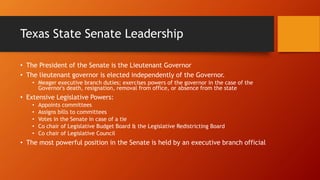 Texas State Senate Leadership
• The President of the Senate is the Lieutenant Governor
• The lieutenant governor is elected independently of the Governor.
• Meager executive branch duties; exercises powers of the governor in the case of the
Governor's death, resignation, removal from office, or absence from the state
• Extensive Legislative Powers:
• Appoints committees
• Assigns bills to committees
• Votes in the Senate in case of a tie
• Co chair of Legislative Budget Board & the Legislative Redistricting Board
• Co chair of Legislative Council
• The most powerful position in the Senate is held by an executive branch official
 