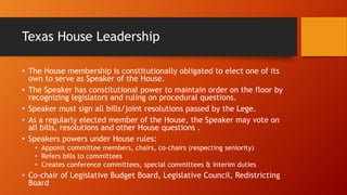 Texas House Leadership
• The House membership is constitutionally obligated to elect one of its
own to serve as Speaker of the House.
• The Speaker has constitutional power to maintain order on the floor by
recognizing legislators and ruling on procedural questions.
• Speaker must sign all bills/joint resolutions passed by the Lege.
• As a regularly elected member of the House, the Speaker may vote on
all bills, resolutions and other House questions .
• Speakers powers under House rules:
• Appoint committee members, chairs, co-chairs (respecting seniority)
• Refers bills to committees
• Creates conference committees, special committees & interim duties
• Co-chair of Legislative Budget Board, Legislative Council, Redistricting
Board
 