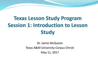 Texas Lesson Study Program
Session 1: Introduction to Lesson
Study
Dr. Jaime McQueen
Texas A&M University-Corpus Christi
May 11, 2017
 