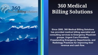 360 Medical
Billing Solutions
Since 2000, 360 Medical Billing Solutions
has provided medical billing specialist and
consulting services to Emergency Physician
groups, Urgent Care Providers,
Freestanding Emergency Departments, and
Radiology Practices for improving their
revenue and cash flow.
 