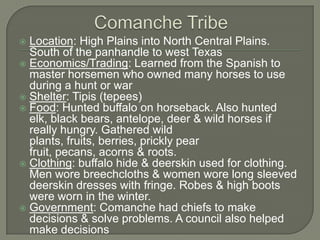 Comanche TribeLocation: High Plains into North Central Plains. South of the panhandle to west TexasEconomics/Trading: Learned from the Spanish to master horsemen who owned many horses to use during a hunt or warShelter: Tipis (tepees)Food: Hunted buffalo on horseback. Also hunted elk, black bears, antelope, deer & wild horses if really hungry. Gathered wild plants, fruits, berries, prickly pear fruit, pecans, acorns & roots.Clothing: buffalo hide & deerskin used for clothing. Men wore breechcloths & women wore long sleeved deerskin dresses with fringe. Robes & high boots were worn in the winter.Government: Comanche had chiefs to make decisions & solve problems. A council also helped make decisions